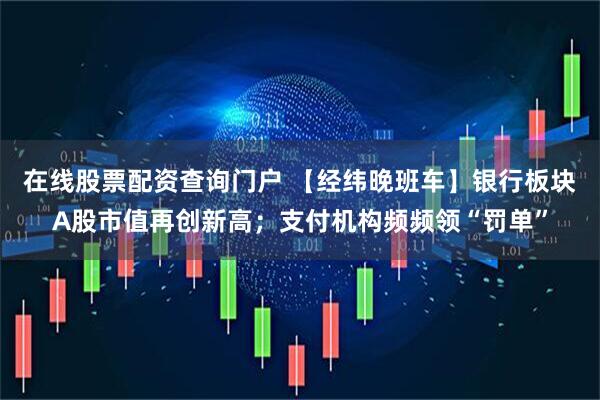 在线股票配资查询门户 【经纬晚班车】银行板块A股市值再创新高；支付机构频频领“罚单”