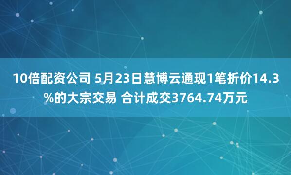 10倍配资公司 5月23日慧博云通现1笔折价14.3%的大宗交易 合计成交3764.74万元