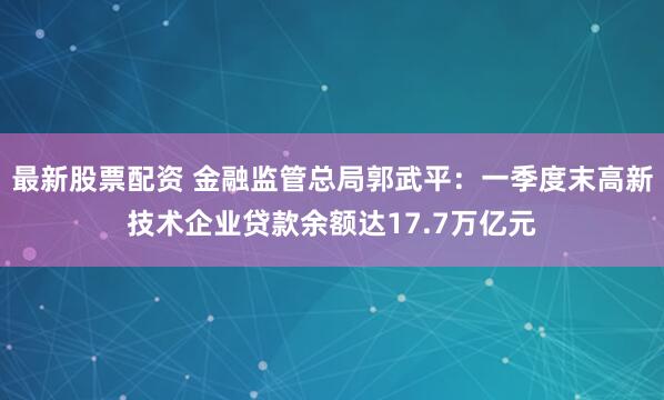 最新股票配资 金融监管总局郭武平：一季度末高新技术企业贷款余额达17.7万亿元