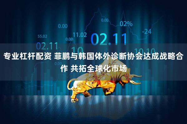 专业杠杆配资 菲鹏与韩国体外诊断协会达成战略合作 共拓全球化市场