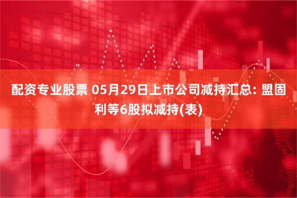 配资专业股票 05月29日上市公司减持汇总: 盟固利等6股拟减持(表)