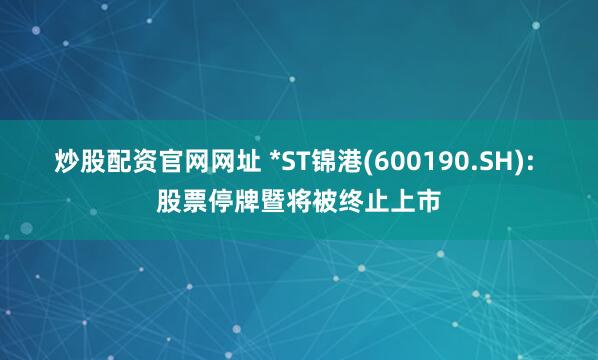 炒股配资官网网址 *ST锦港(600190.SH): 股票停牌暨将被终止上市