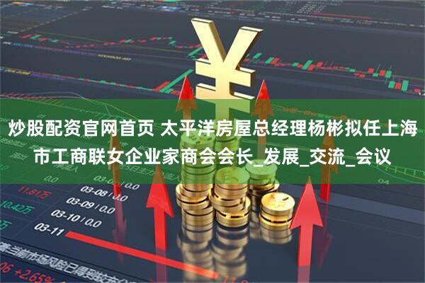 炒股配资官网首页 太平洋房屋总经理杨彬拟任上海市工商联女企业家商会会长_发展_交流_会议