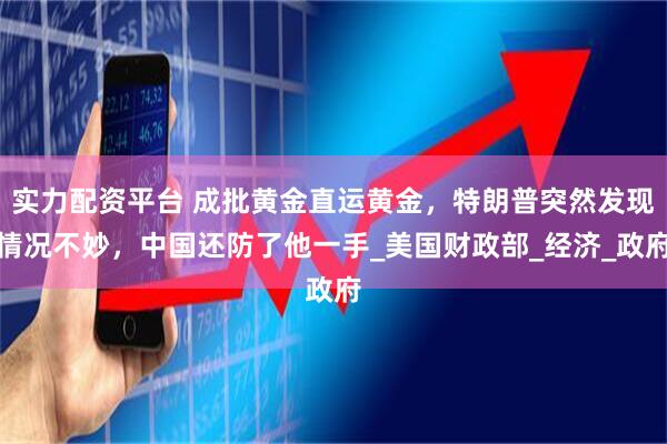实力配资平台 成批黄金直运黄金，特朗普突然发现情况不妙，中国还防了他一手_美国财政部_经济_政府