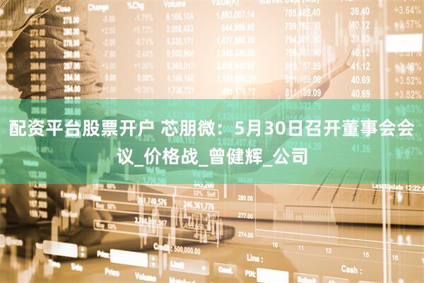 配资平台股票开户 芯朋微：5月30日召开董事会会议_价格战_曾健辉_公司