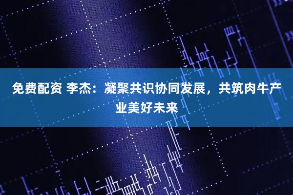 免费配资 李杰：凝聚共识协同发展，共筑肉牛产业美好未来