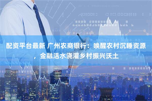 配资平台最新 广州农商银行：唤醒农村沉睡资源，金融活水浇灌乡村振兴沃土