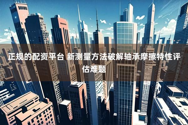 正规的配资平台 新测量方法破解轴承摩擦特性评估难题