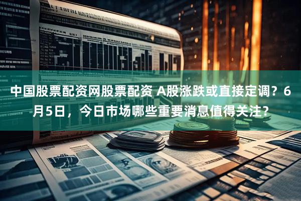 中国股票配资网股票配资 A股涨跌或直接定调？6月5日，今日市场哪些重要消息值得关注？