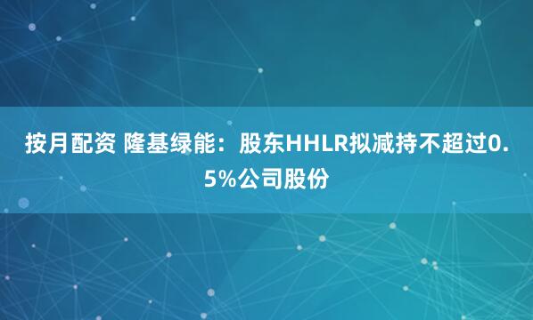 按月配资 隆基绿能：股东HHLR拟减持不超过0.5%公司股份