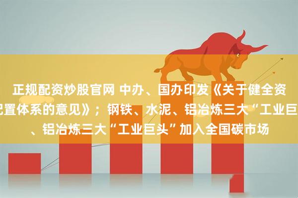 正规配资炒股官网 中办、国办印发《关于健全资源环境要素市场化配置体系的意见》；钢铁、水泥、铝冶炼三大“工业巨头”加入全国碳市场