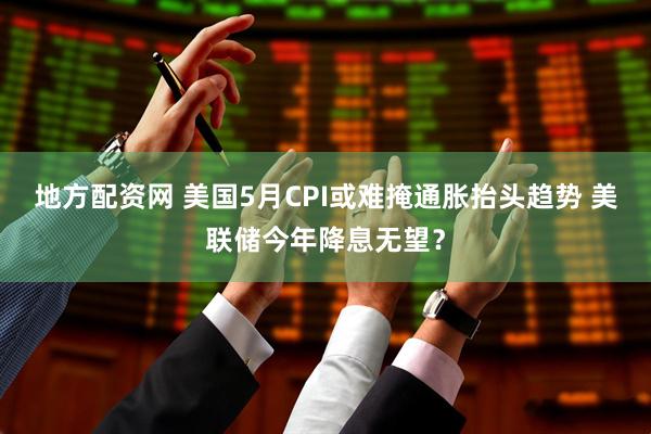 地方配资网 美国5月CPI或难掩通胀抬头趋势 美联储今年降息无望？