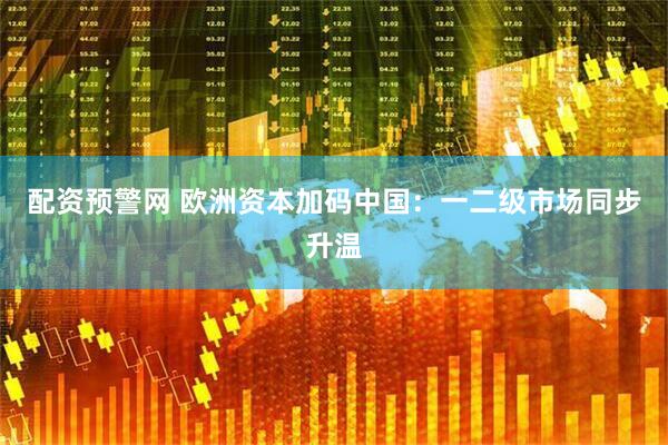 配资预警网 欧洲资本加码中国：一二级市场同步升温