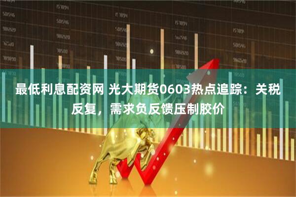 最低利息配资网 光大期货0603热点追踪：关税反复，需求负反馈压制胶价