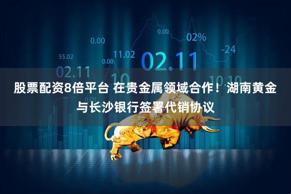 股票配资8倍平台 在贵金属领域合作！湖南黄金与长沙银行签署代销协议
