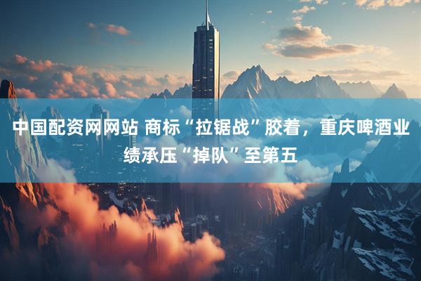 中国配资网网站 商标“拉锯战”胶着，重庆啤酒业绩承压“掉队”至第五