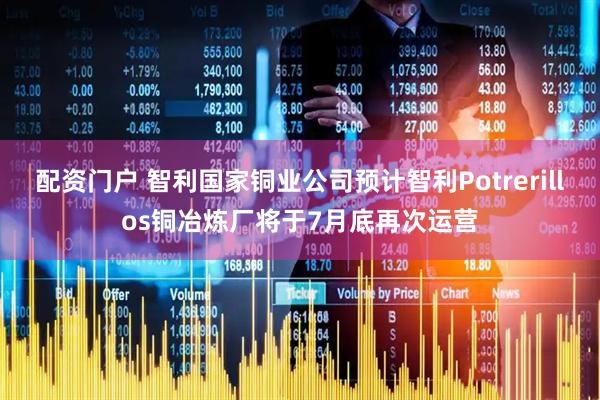 配资门户 智利国家铜业公司预计智利Potrerillos铜冶炼厂将于7月底再次运营