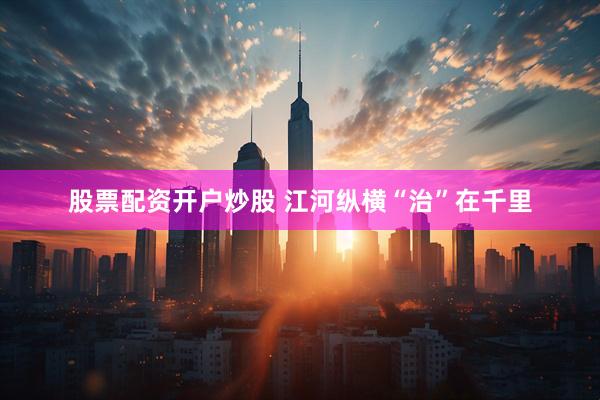 股票配资开户炒股 江河纵横“治”在千里