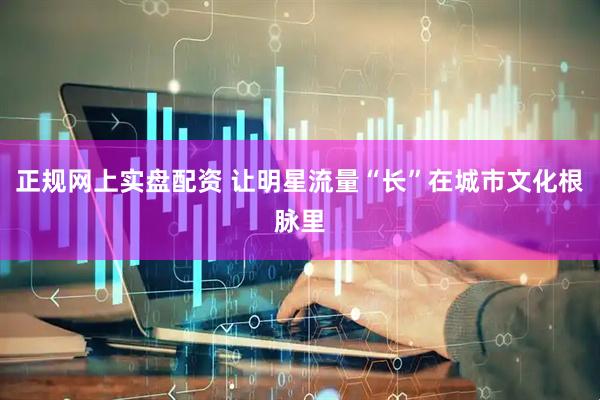 正规网上实盘配资 让明星流量“长”在城市文化根脉里