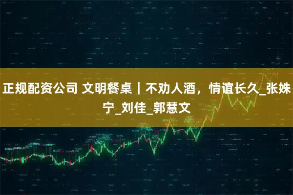 正规配资公司 文明餐桌｜不劝人酒，情谊长久_张姝宁_刘　佳_郭慧文