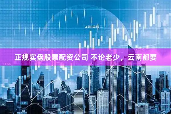 正规实盘股票配资公司 不论老少，云南都要