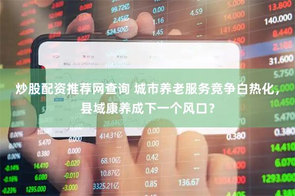炒股配资推荐网查询 城市养老服务竞争白热化，县域康养成下一个风口？