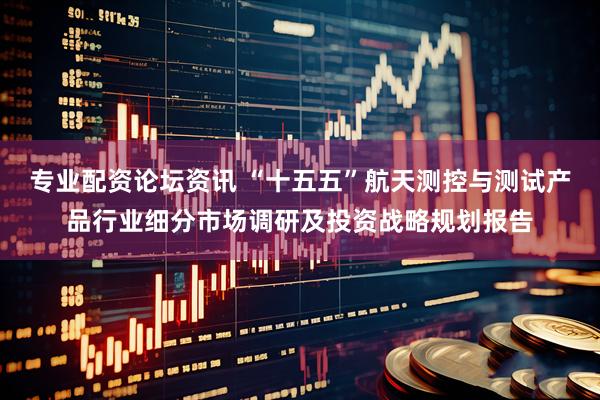 专业配资论坛资讯 “十五五”航天测控与测试产品行业细分市场调研及投资战略规划报告