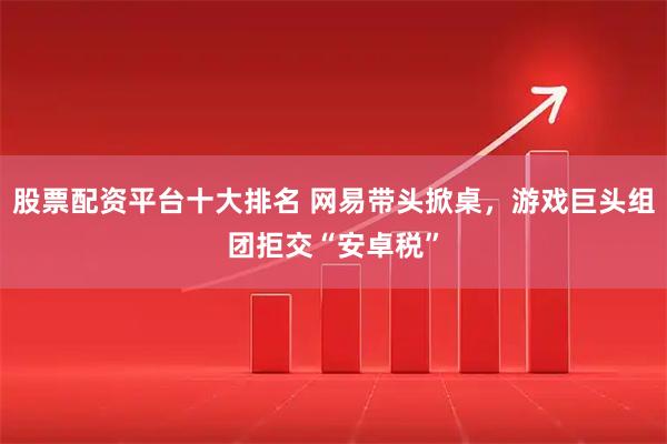 股票配资平台十大排名 网易带头掀桌，游戏巨头组团拒交“安卓税”
