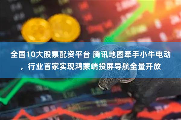 全国10大股票配资平台 腾讯地图牵手小牛电动，行业首家实现鸿蒙端投屏导航全量开放